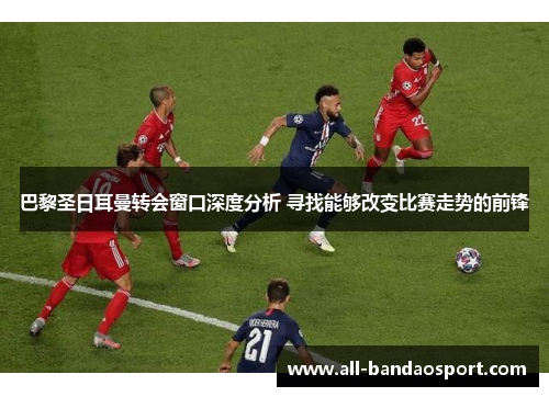 巴黎圣日耳曼转会窗口深度分析 寻找能够改变比赛走势的前锋