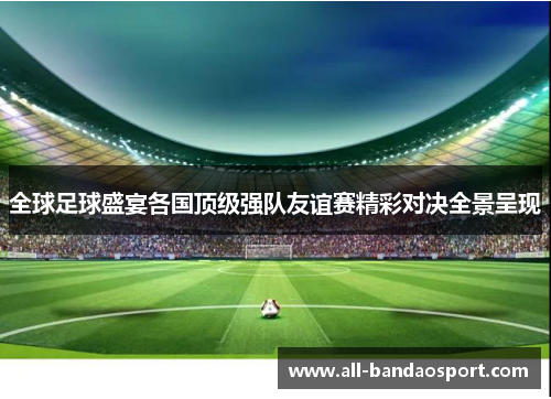 全球足球盛宴各国顶级强队友谊赛精彩对决全景呈现