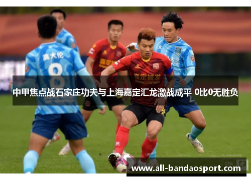 中甲焦点战石家庄功夫与上海嘉定汇龙激战成平 0比0无胜负