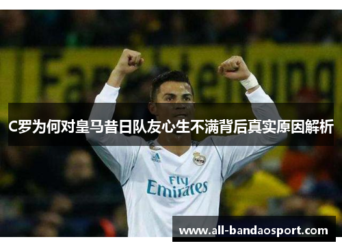 C罗为何对皇马昔日队友心生不满背后真实原因解析
