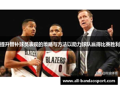 提升替补球员表现的策略与方法以助力球队赢得比赛胜利 提升替补球员表现的策略与方法以助力球队赢得比赛胜利
