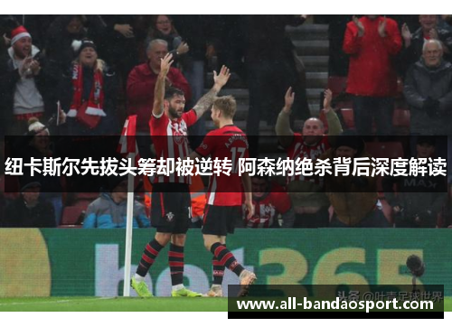 纽卡斯尔先拔头筹却被逆转 阿森纳绝杀背后深度解读