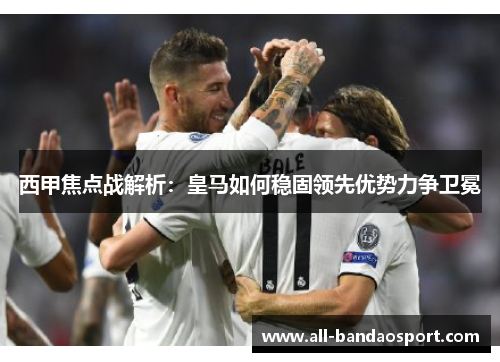 西甲焦点战解析:皇马如何稳固领先优势力争卫冕 西甲焦点战解析:皇马如何稳固领先优势力争卫冕