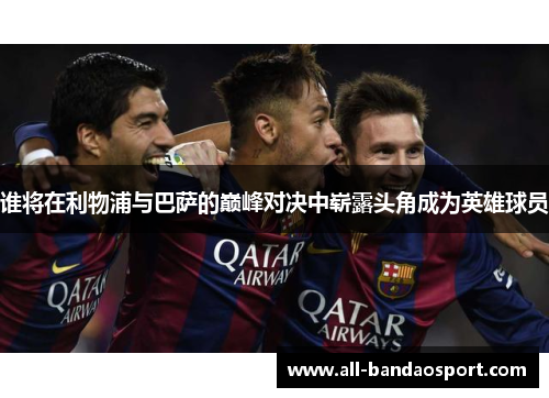 谁将在利物浦与巴萨的巅峰对决中崭露头角成为英雄球员 谁将在利物浦与巴萨的巅峰对决中崭露头角成为英雄球员