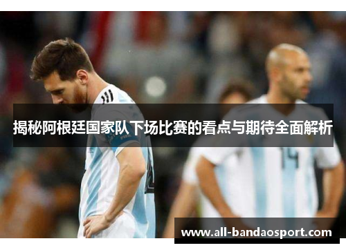 揭秘阿根廷国家队下场比赛的看点与期待全面解析