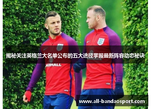 揭秘关注英格兰大名单公布的五大途径掌握最新阵容动态秘诀