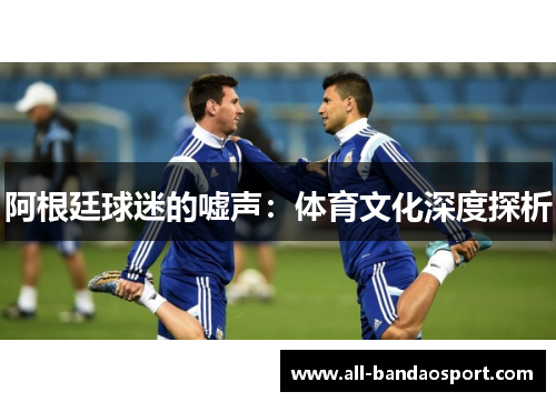 阿根廷球迷的嘘声:体育文化深度探析 阿根廷球迷的嘘声:体育文化深度探析