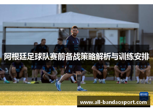 阿根廷足球队赛前备战策略解析与训练安排 阿根廷足球队赛前备战策略解析与训练安排