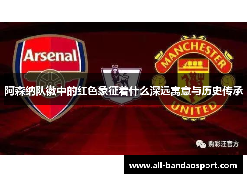 阿森纳队徽中的红色象征着什么深远寓意与历史传承 阿森纳队徽中的红色象征着什么深远寓意与历史传承