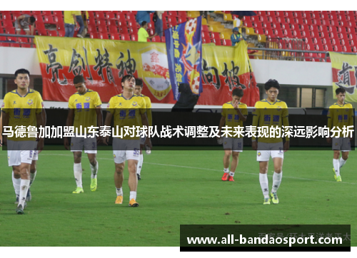 马德鲁加加盟山东泰山对球队战术调整及未来表现的深远影响分析
