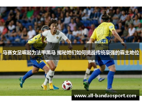 马赛女足崛起为法甲黑马 揭秘她们如何挑战传统豪强的霸主地位