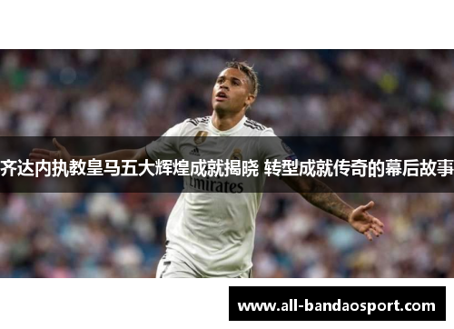 齐达内执教皇马五大辉煌成就揭晓 转型成就传奇的幕后故事 齐达内执教皇马五大辉煌成就揭晓 转型成就传奇的幕后故事