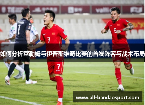 如何分析富勒姆与伊普斯维奇比赛的首发阵容与战术布局