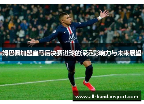 姆巴佩加盟皇马后决赛进球的深远影响力与未来展望 姆巴佩加盟皇马后决赛进球的深远影响力与未来展望