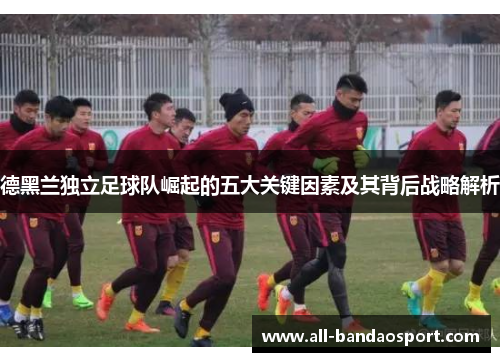 德黑兰独立足球队崛起的五大关键因素及其背后战略解析 德黑兰独立足球队崛起的五大关键因素及其背后战略解析